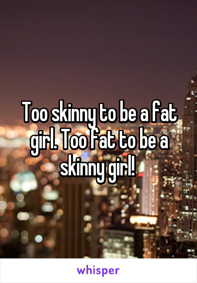 Too skinny to be a fat girl. Too fat to be a skinny girl! 