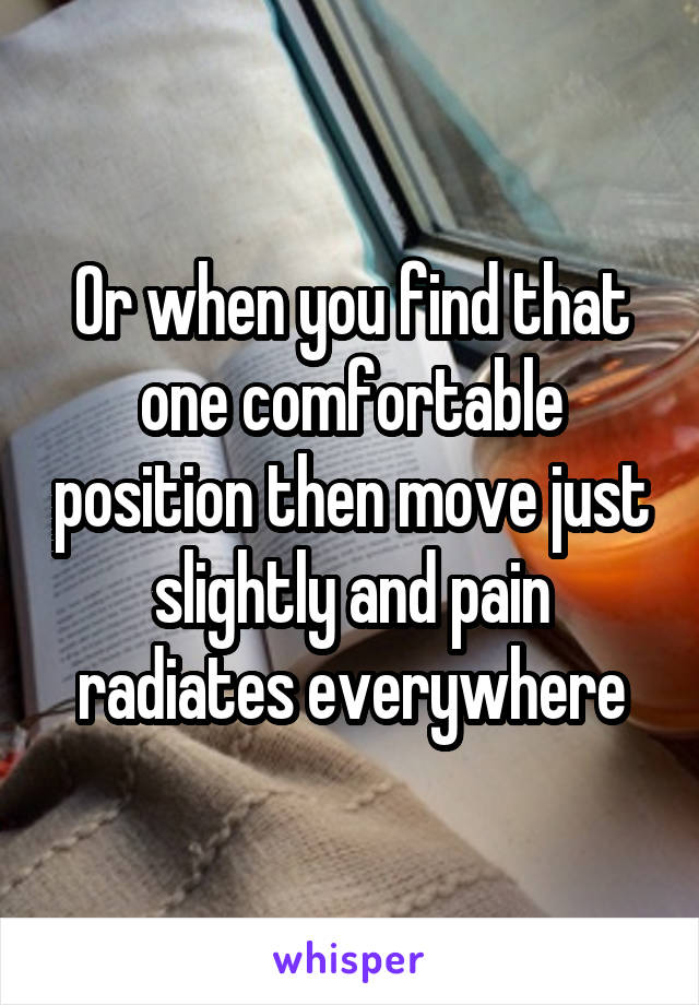 Or when you find that one comfortable position then move just slightly and pain radiates everywhere