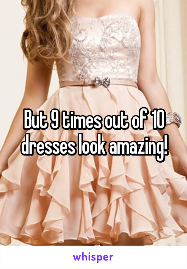 But 9 times out of 10 dresses look amazing!