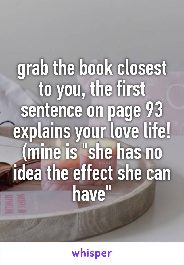 grab the book closest to you, the first sentence on page 93 explains your love life! (mine is "she has no idea the effect she can have"