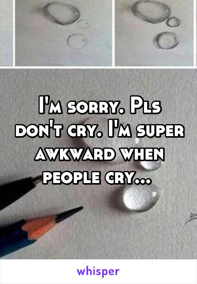 I'm sorry. Pls don't cry. I'm super awkward when people cry... 