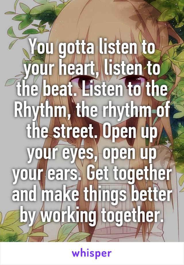 You gotta listen to your heart, listen to the beat. Listen to the Rhythm, the rhythm of the street. Open up your eyes, open up your ears. Get together and make things better by working together.