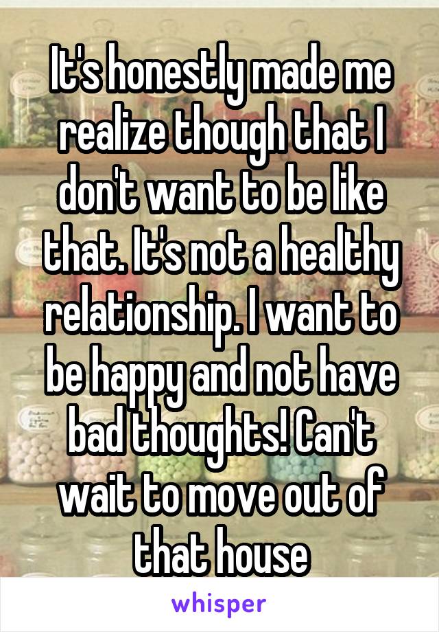 It's honestly made me realize though that I don't want to be like that. It's not a healthy relationship. I want to be happy and not have bad thoughts! Can't wait to move out of that house