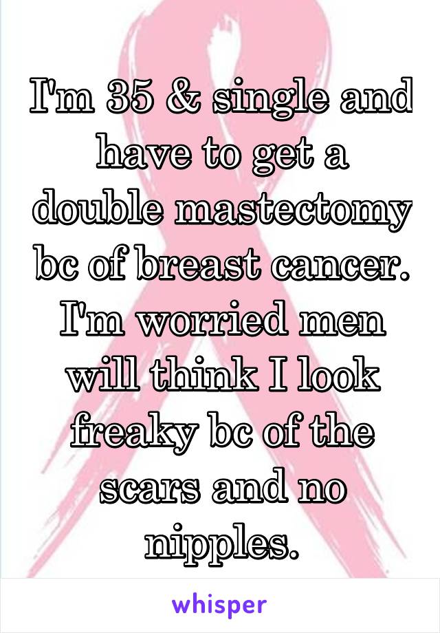 I'm 35 & single and have to get a double mastectomy bc of breast cancer. I'm worried men will think I look freaky bc of the scars and no nipples.