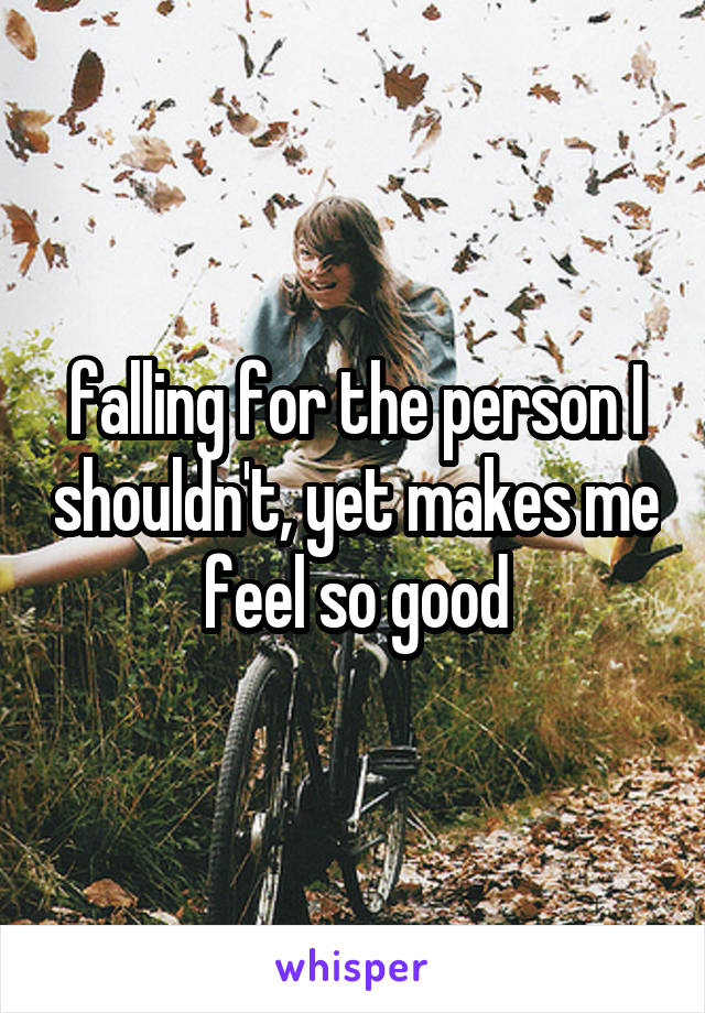 falling for the person I shouldn't, yet makes me feel so good