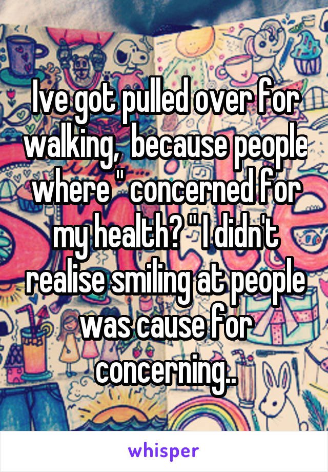 Ive got pulled over for walking,  because people where " concerned for my health? " I didn't realise smiling at people was cause for concerning..