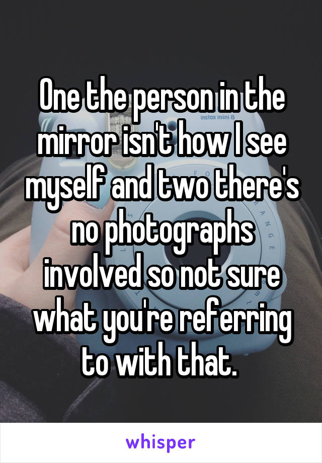 One the person in the mirror isn't how I see myself and two there's no photographs involved so not sure what you're referring to with that. 