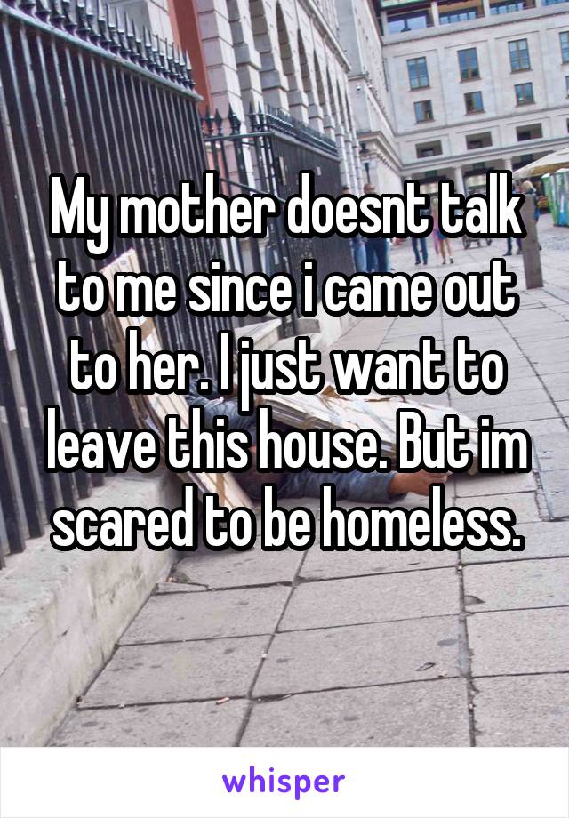 My mother doesnt talk to me since i came out to her. I just want to leave this house. But im scared to be homeless.
