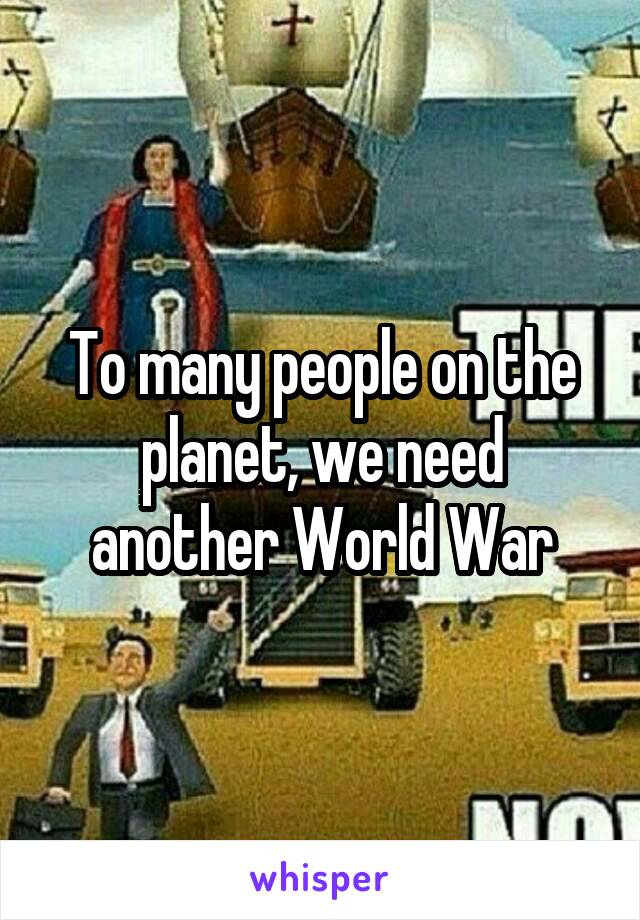 To many people on the planet, we need another World War