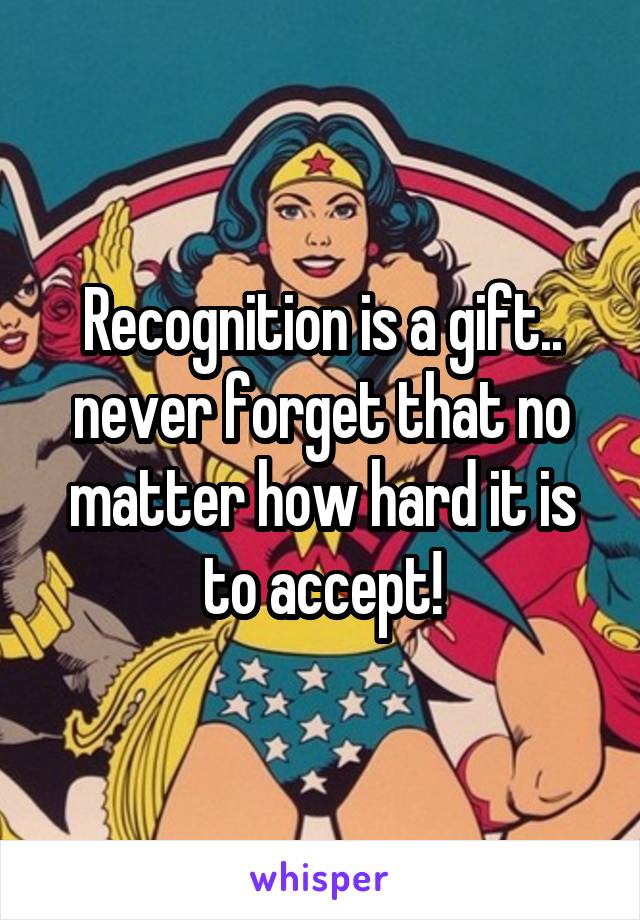 Recognition is a gift.. never forget that no matter how hard it is to accept!