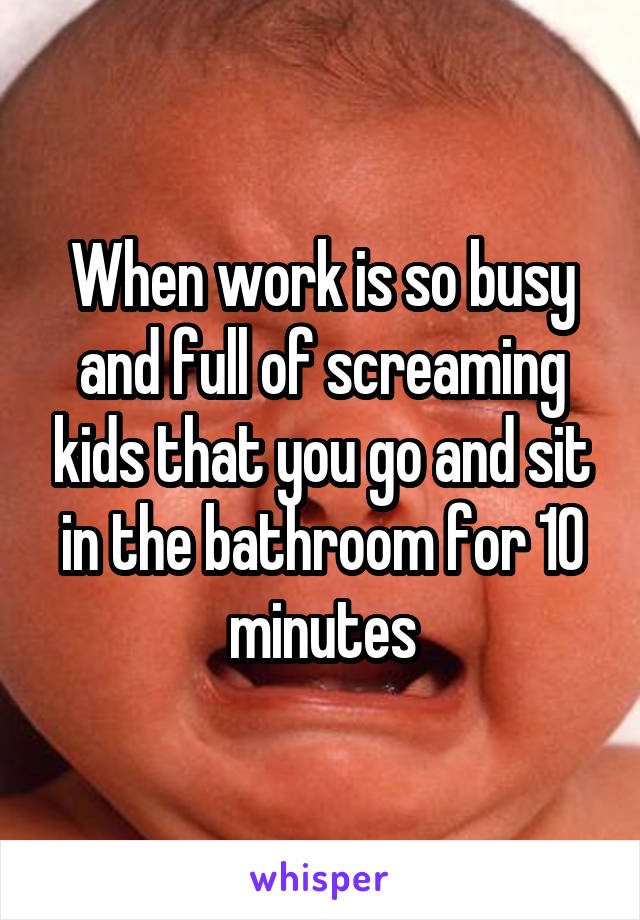 When work is so busy and full of screaming kids that you go and sit in the bathroom for 10 minutes