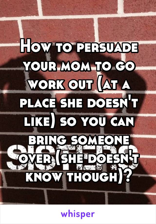 How to persuade your mom to go work out (at a place she doesn't like) so you can bring someone over (she doesn't know though)?