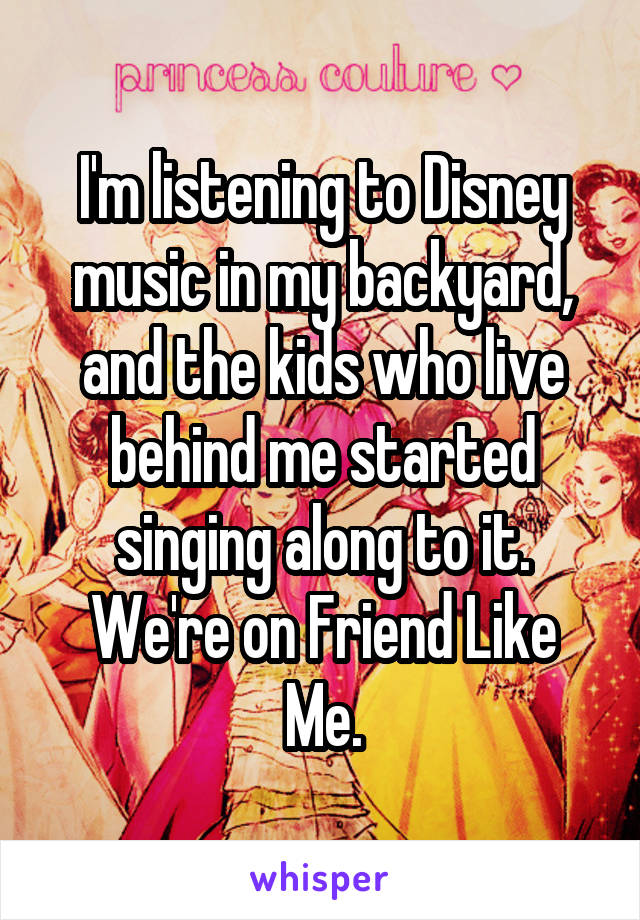 I'm listening to Disney music in my backyard, and the kids who live behind me started singing along to it.
We're on Friend Like Me.