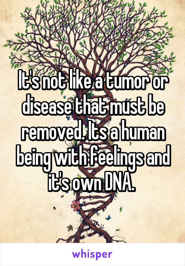 It's not like a tumor or disease that must be removed. Its a human being with feelings and it's own DNA. 