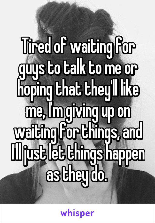 Tired of waiting for guys to talk to me or hoping that they'll like me, I'm giving up on waiting for things, and I'll just let things happen as they do. 