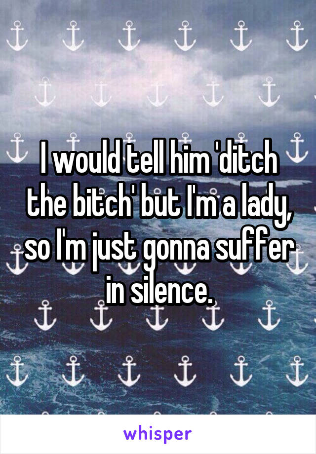 I would tell him 'ditch the bitch' but I'm a lady, so I'm just gonna suffer in silence.