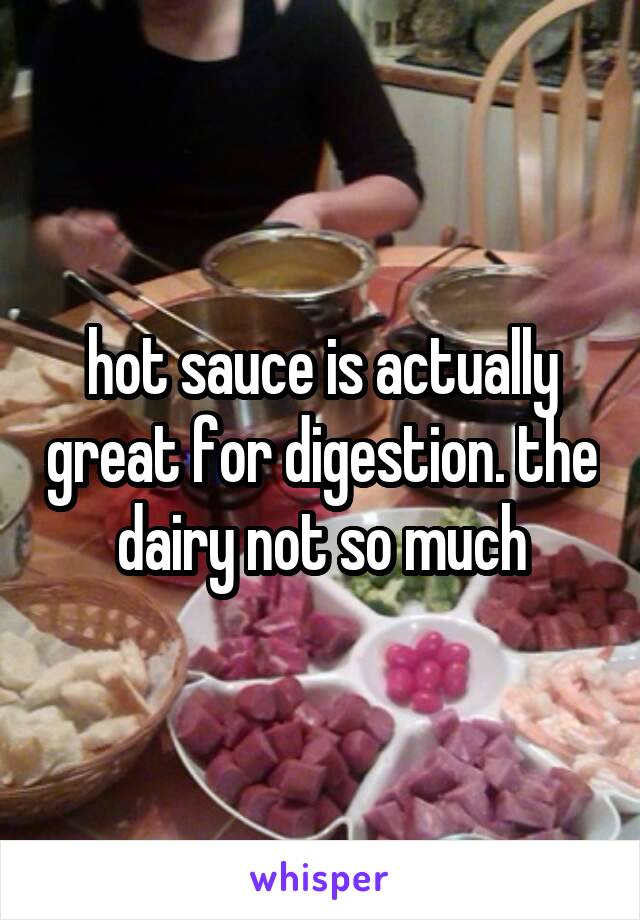 hot sauce is actually great for digestion. the dairy not so much