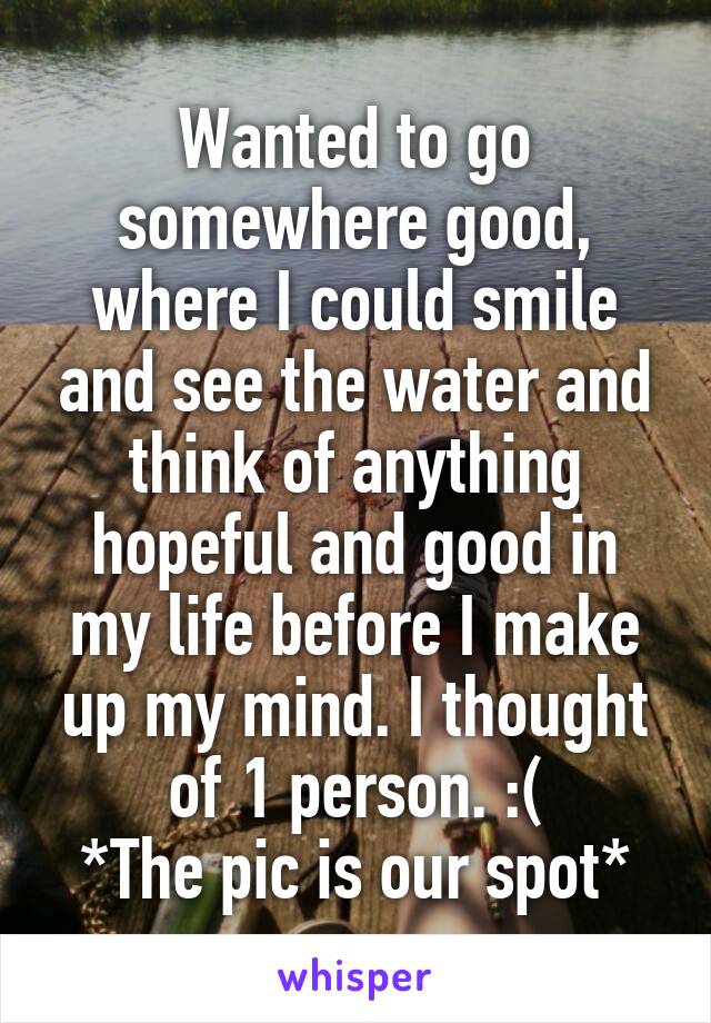 Wanted to go somewhere good, where I could smile and see the water and think of anything hopeful and good in my life before I make up my mind. I thought of 1 person. :(
*The pic is our spot*