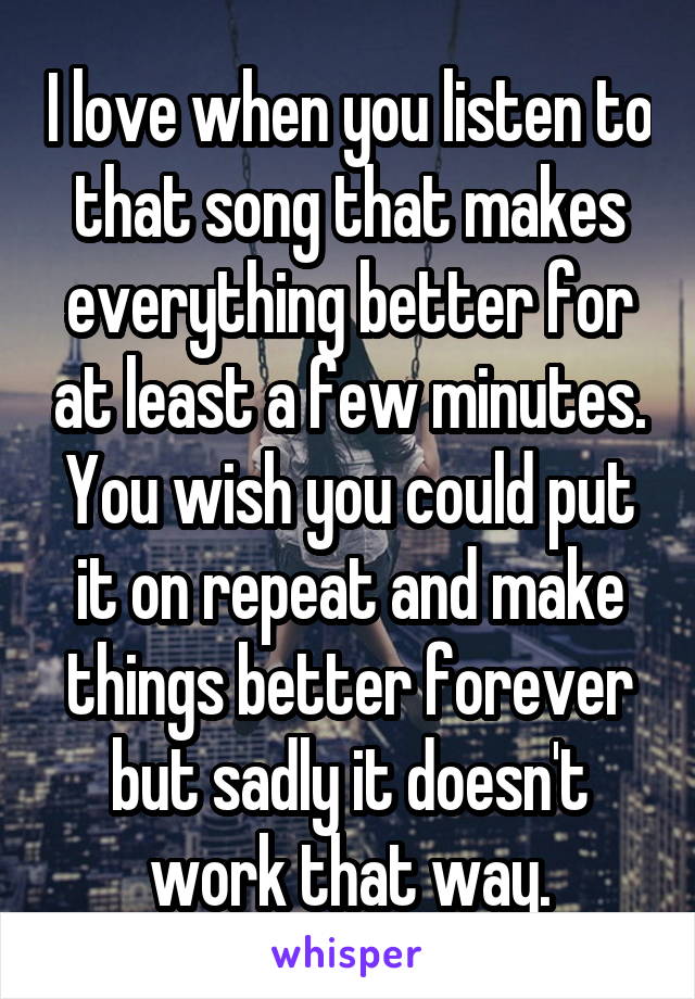 I love when you listen to that song that makes everything better for at least a few minutes. You wish you could put it on repeat and make things better forever but sadly it doesn't work that way.