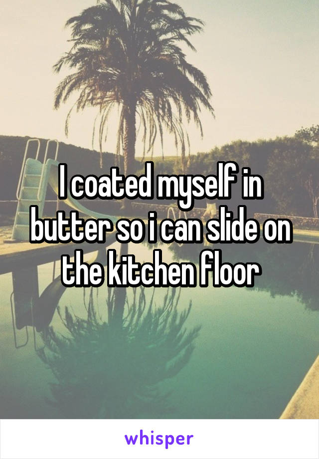 I coated myself in butter so i can slide on the kitchen floor