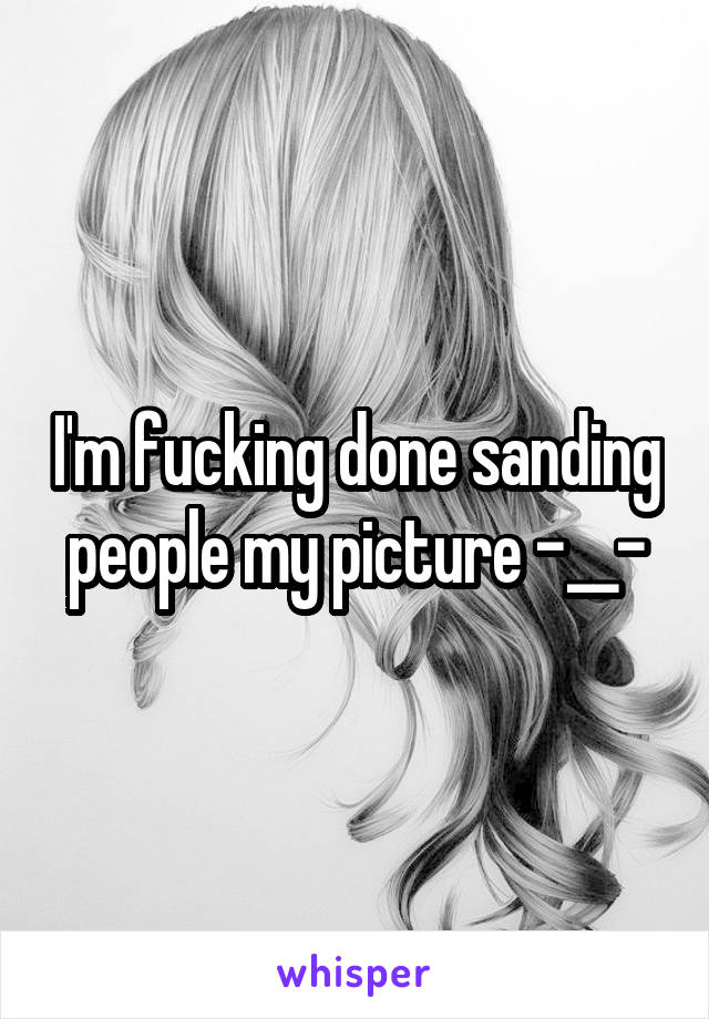 I'm fucking done sanding people my picture -__-