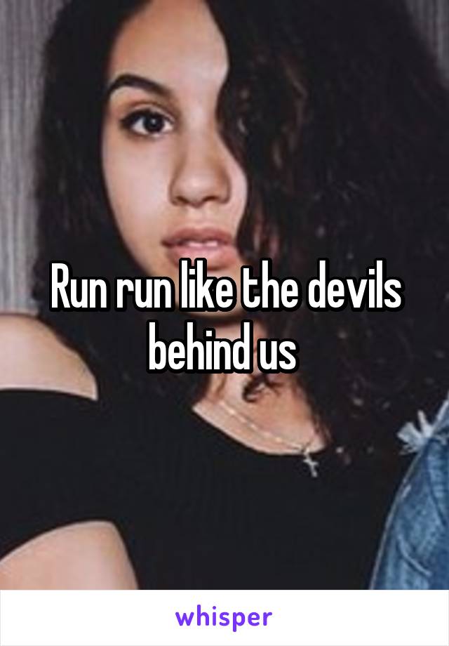 Run run like the devils behind us 