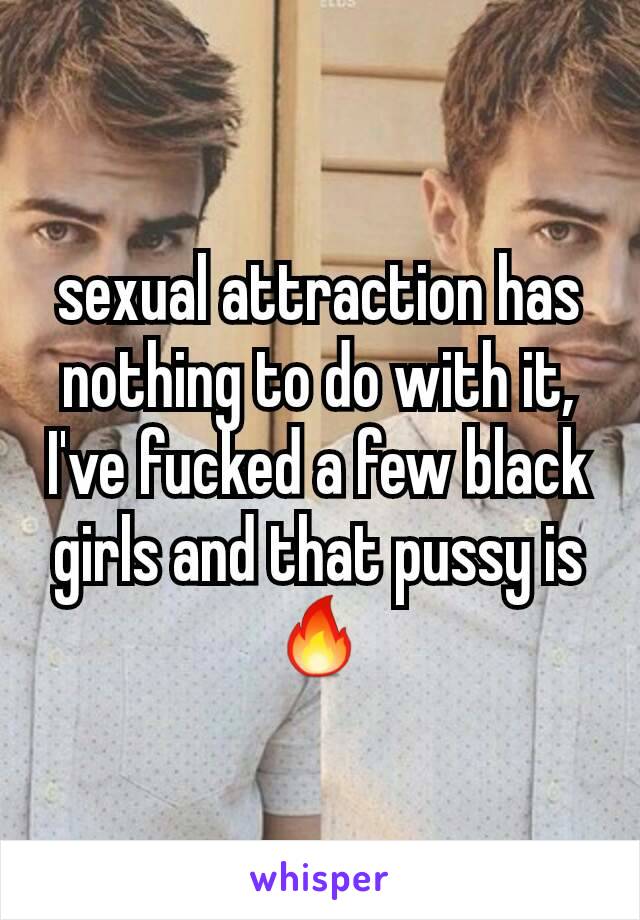 sexual attraction has nothing to do with it, I've fucked a few black girls and that pussy is 🔥