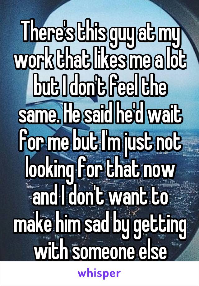 There's this guy at my work that likes me a lot but I don't feel the same. He said he'd wait for me but I'm just not looking for that now and I don't want to make him sad by getting with someone else