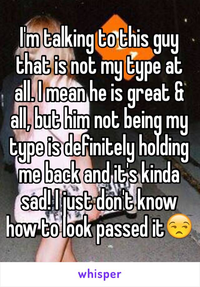 I'm talking to this guy that is not my type at all. I mean he is great & all, but him not being my type is definitely holding me back and it's kinda sad! I just don't know how to look passed it😒