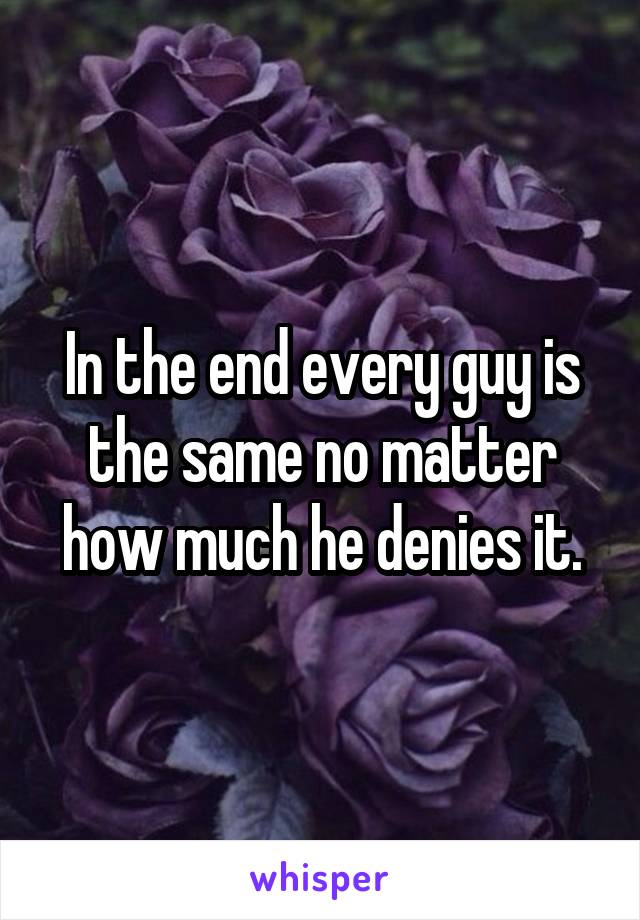 In the end every guy is the same no matter how much he denies it.