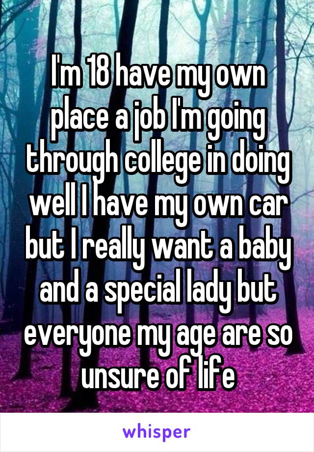 I'm 18 have my own place a job I'm going through college in doing well I have my own car but I really want a baby and a special lady but everyone my age are so unsure of life