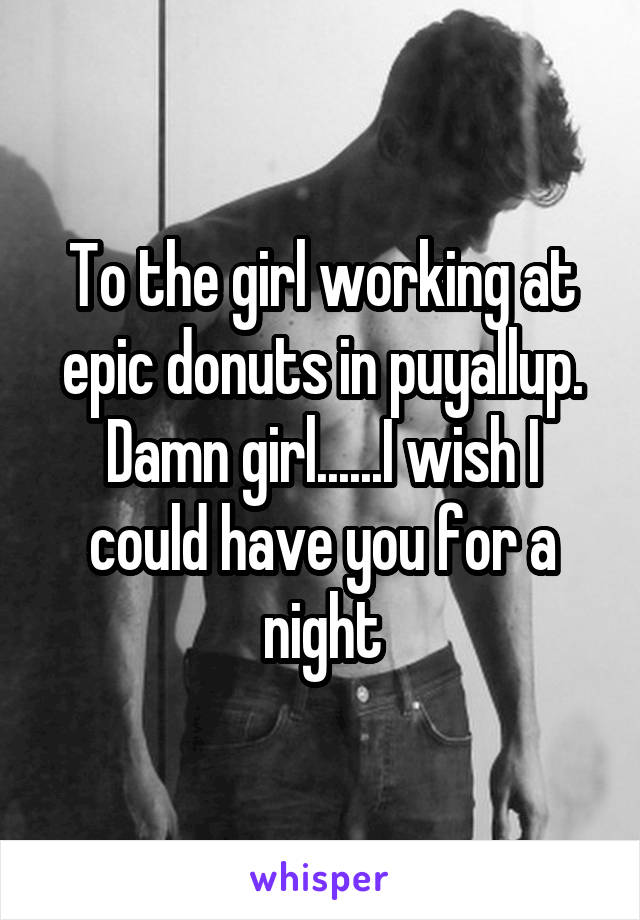 To the girl working at epic donuts in puyallup. Damn girl......I wish I could have you for a night