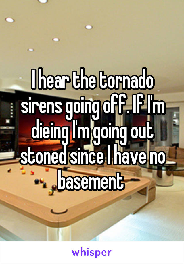 I hear the tornado sirens going off. If I'm dieing I'm going out stoned since I have no basement 