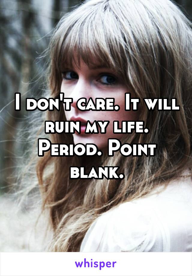 I don't care. It will ruin my life. Period. Point blank.