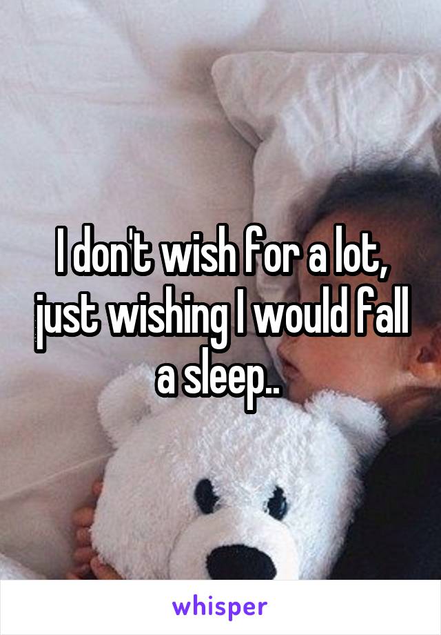 I don't wish for a lot, just wishing I would fall a sleep.. 