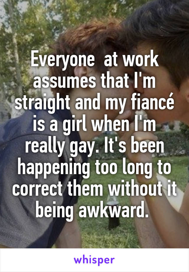 Everyone  at work assumes that I'm straight and my fiancé is a girl when I'm really gay. It's been happening too long to correct them without it being awkward. 