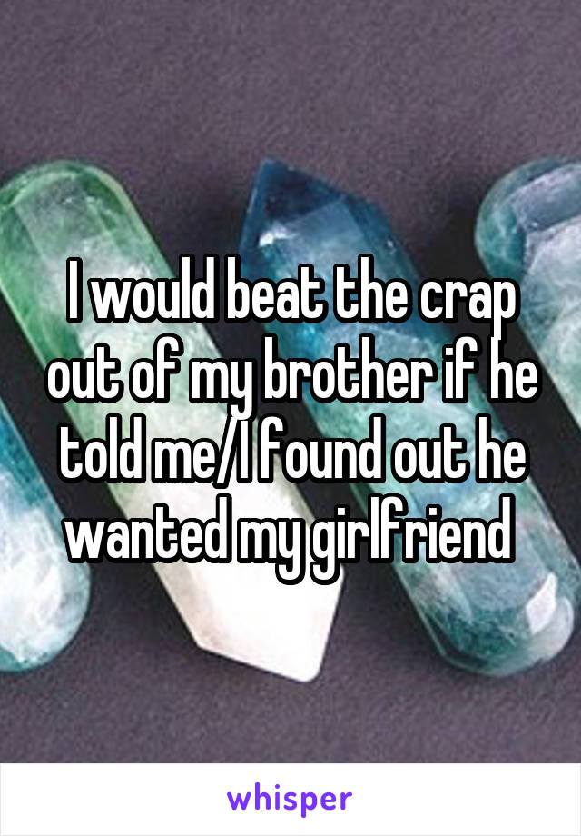 I would beat the crap out of my brother if he told me/I found out he wanted my girlfriend 