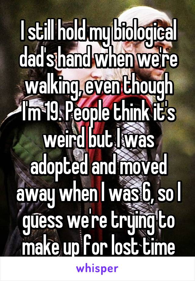 I still hold my biological dad's hand when we're walking, even though I'm 19. People think it's weird but I was adopted and moved away when I was 6, so I guess we're trying to make up for lost time