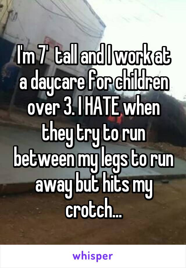 I'm 7'  tall and I work at a daycare for children over 3. I HATE when they try to run between my legs to run away but hits my crotch...