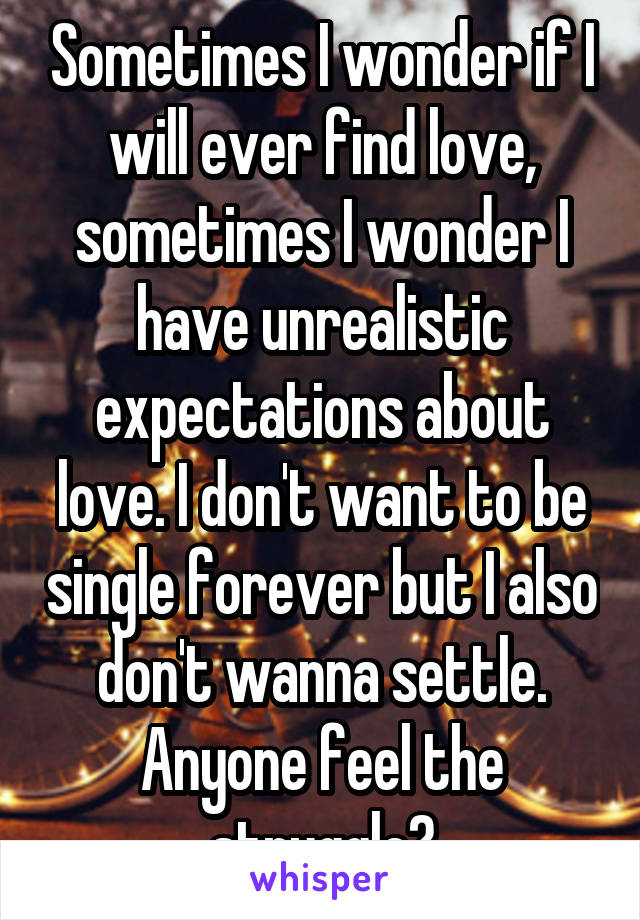 Sometimes I wonder if I will ever find love, sometimes I wonder I have unrealistic expectations about love. I don't want to be single forever but I also don't wanna settle. Anyone feel the struggle?