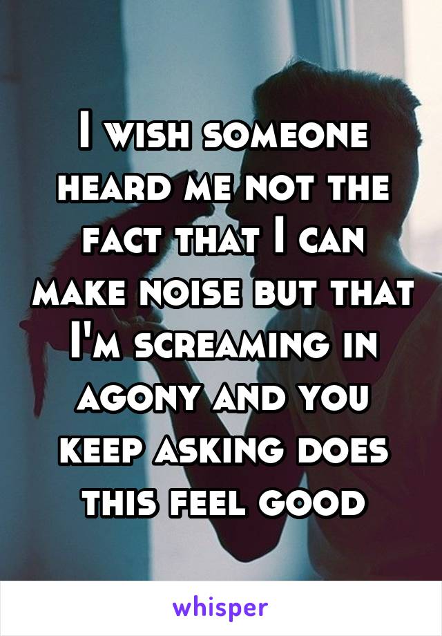 I wish someone heard me not the fact that I can make noise but that I'm screaming in agony and you keep asking does this feel good