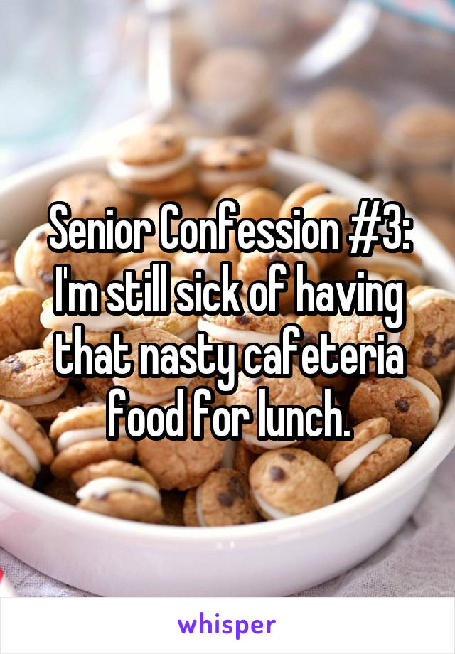 Senior Confession #3: I'm still sick of having that nasty cafeteria food for lunch.