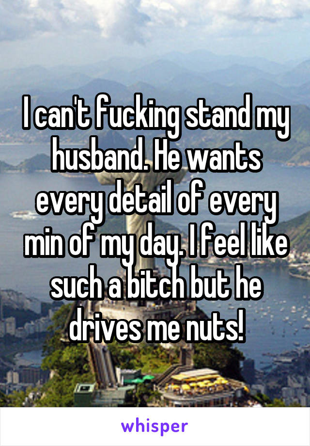 I can't fucking stand my husband. He wants every detail of every min of my day. I feel like such a bitch but he drives me nuts!