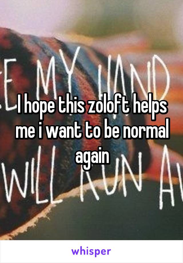 I hope this zoloft helps me i want to be normal again