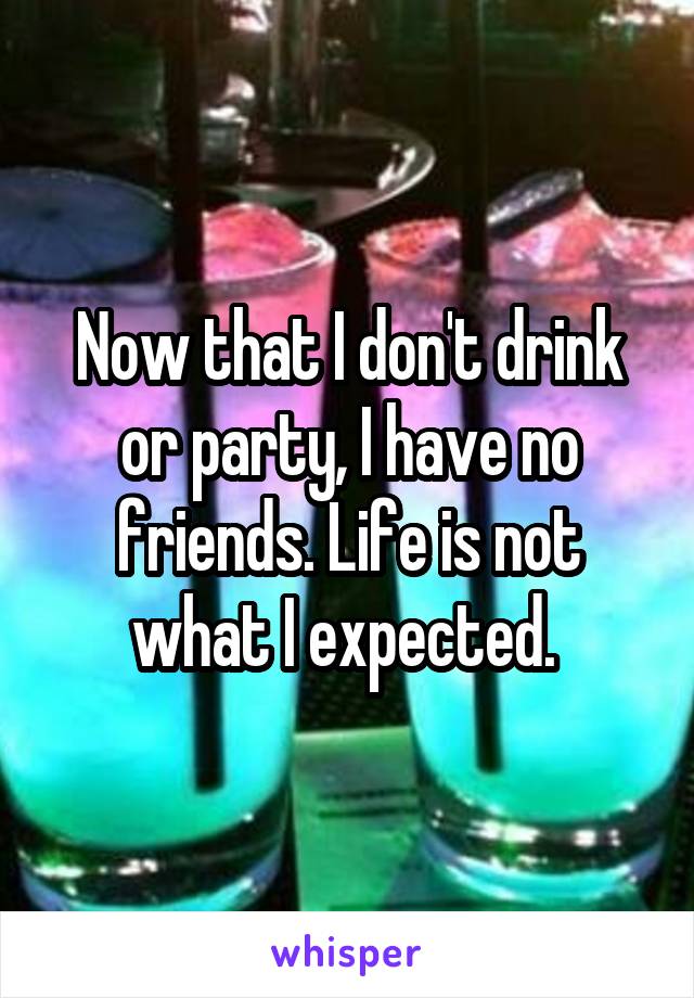 Now that I don't drink or party, I have no friends. Life is not what I expected. 