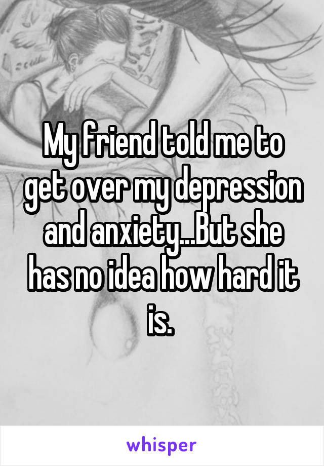 My friend told me to get over my depression and anxiety...But she has no idea how hard it is. 