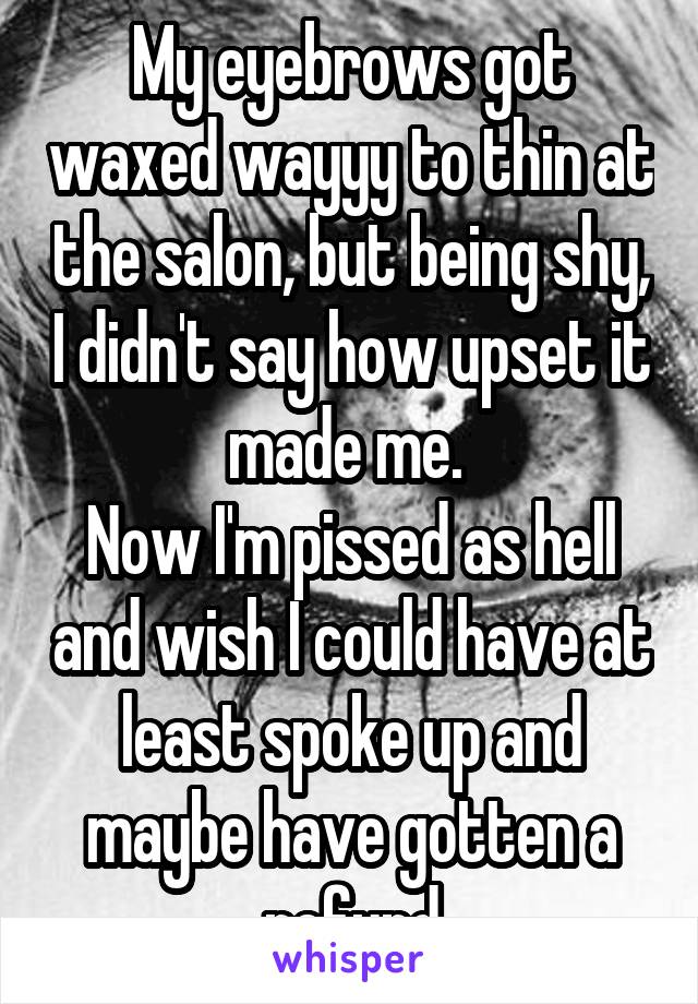 My eyebrows got waxed wayyy to thin at the salon, but being shy, I didn't say how upset it made me. 
Now I'm pissed as hell and wish I could have at least spoke up and maybe have gotten a refund