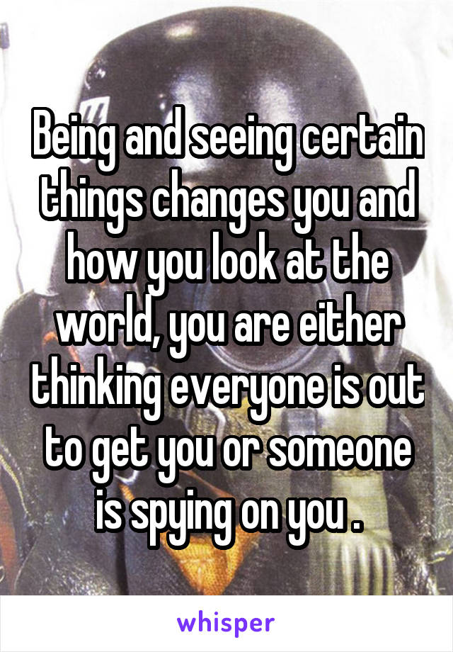 Being and seeing certain things changes you and how you look at the world, you are either thinking everyone is out to get you or someone is spying on you .