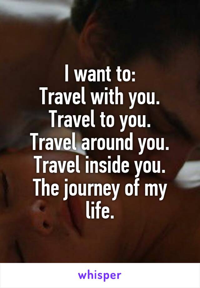 I want to:
Travel with you.
Travel to you.
Travel around you.
Travel inside you.
The journey of my life.