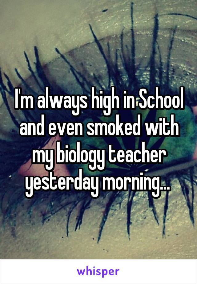 I'm always high in School and even smoked with my biology teacher yesterday morning... 